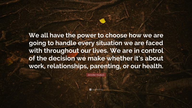 Jennifer Hudson Quote: “We all have the power to choose how we are going to handle every situation we are faced with throughout our lives. We are in control of the decision we make whether it’s about work, relationships, parenting, or our health.”