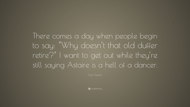 Fred Astaire Quote: “There comes a day when people begin to say: “Why doesn’t that old duffer retire?” I want to get out while they’re still saying Astaire is a hell of a dancer.”