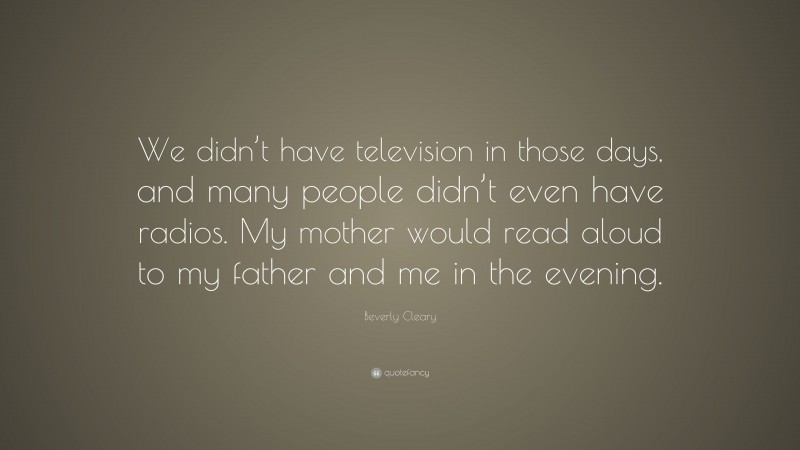 Beverly Cleary Quote: “We didn’t have television in those days, and many people didn’t even have radios. My mother would read aloud to my father and me in the evening.”
