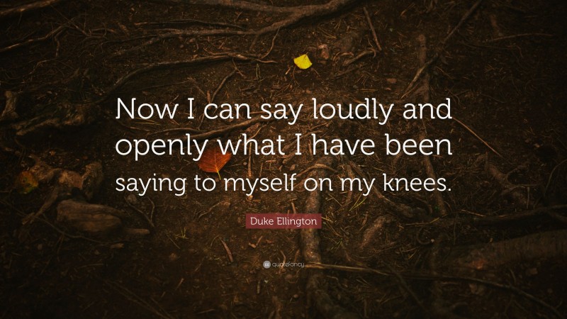 Duke Ellington Quote: “Now I can say loudly and openly what I have been saying to myself on my knees.”