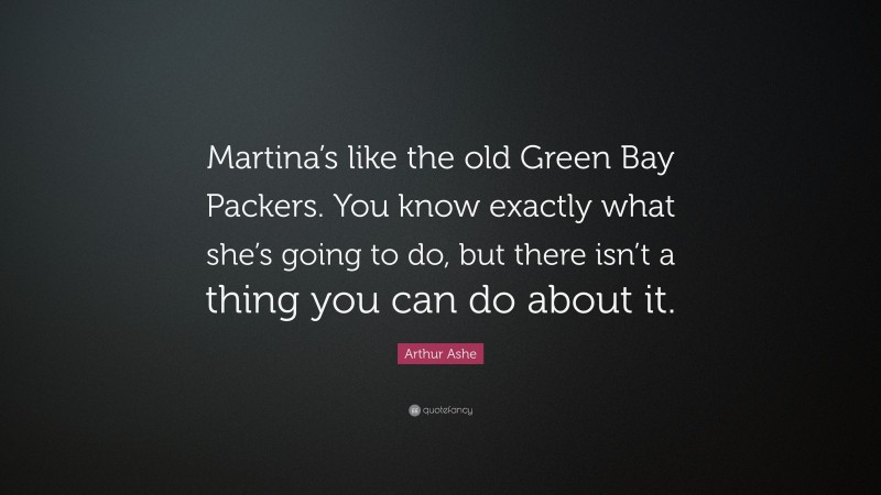 Arthur Ashe Quote: “Martina’s like the old Green Bay Packers. You know exactly what she’s going to do, but there isn’t a thing you can do about it.”