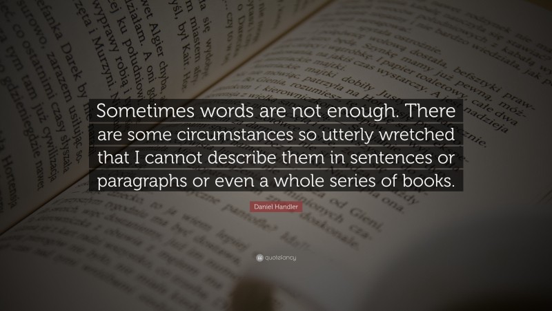 Daniel Handler Quote: “Sometimes words are not enough. There are some circumstances so utterly wretched that I cannot describe them in sentences or paragraphs or even a whole series of books.”