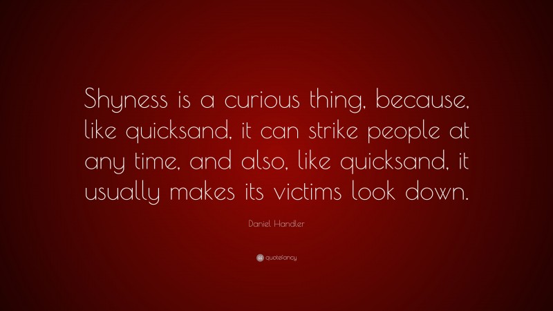 Daniel Handler Quote: “Shyness is a curious thing, because, like quicksand, it can strike people at any time, and also, like quicksand, it usually makes its victims look down.”