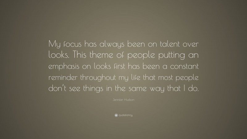 Jennifer Hudson Quote: “My focus has always been on talent over looks. This theme of people putting an emphasis on looks first has been a constant reminder throughout my life that most people don’t see things in the same way that I do.”