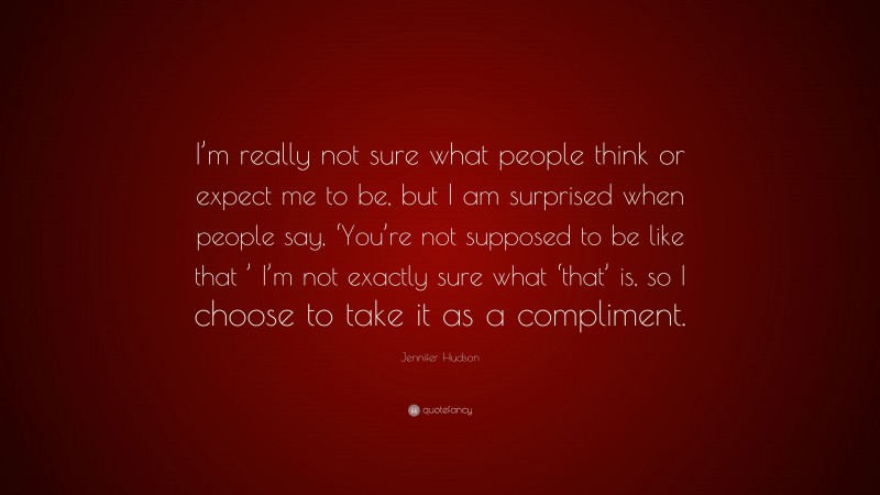 Jennifer Hudson Quote: “I’m really not sure what people think or expect me to be, but I am surprised when people say, ‘You’re not supposed to be like that ’ I’m not exactly sure what ‘that’ is, so I choose to take it as a compliment.”