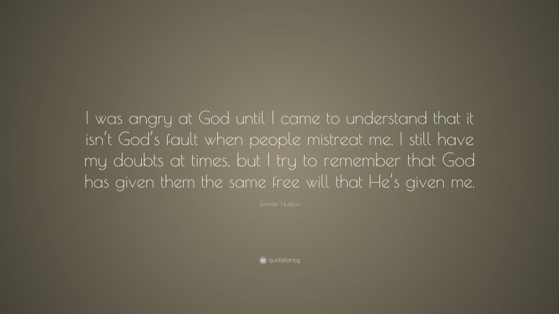 Jennifer Hudson Quote: “I was angry at God until I came to understand that it isn’t God’s fault when people mistreat me. I still have my doubts at times, but I try to remember that God has given them the same free will that He’s given me.”