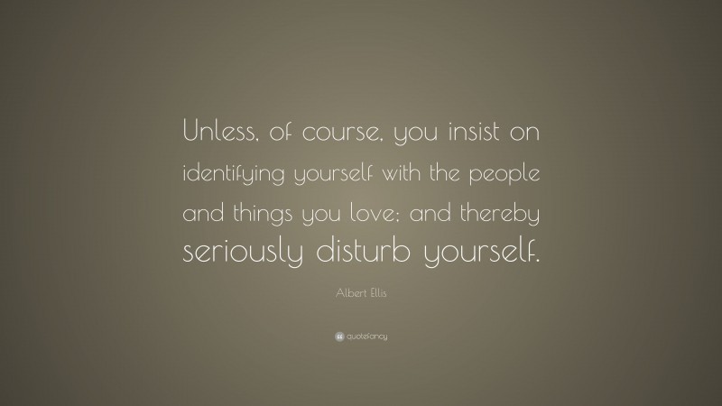 Albert Ellis Quote: “Unless, of course, you insist on identifying yourself with the people and things you love; and thereby seriously disturb yourself.”