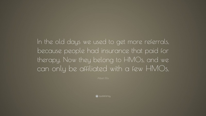 Albert Ellis Quote: “In the old days we used to get more referrals, because people had insurance that paid for therapy. Now they belong to HMOs, and we can only be affiliated with a few HMOs.”