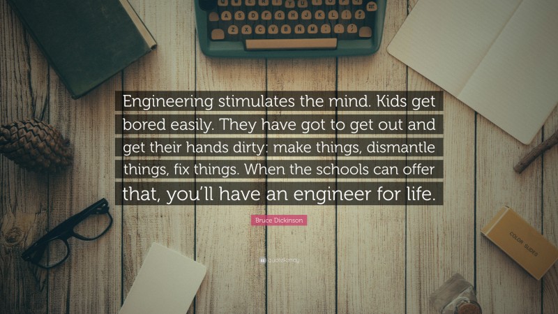 Bruce Dickinson Quote: “Engineering stimulates the mind. Kids get bored easily. They have got to get out and get their hands dirty: make things, dismantle things, fix things. When the schools can offer that, you’ll have an engineer for life.”