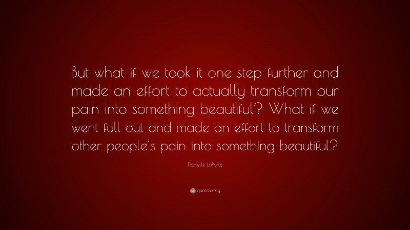 Danielle LaPorte Quote: “But what if we took it one step further and made an effort to actually transform our pain into something beautiful? What if we went full out and made an effort to transform other people’s pain into something beautiful?”
