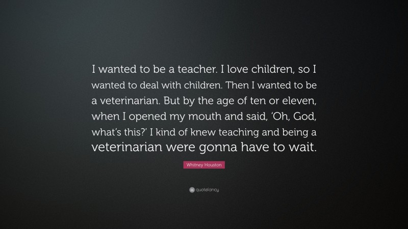 Whitney Houston Quote: “I wanted to be a teacher. I love children, so I wanted to deal with children. Then I wanted to be a veterinarian. But by the age of ten or eleven, when I opened my mouth and said, ‘Oh, God, what’s this?’ I kind of knew teaching and being a veterinarian were gonna have to wait.”