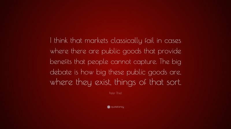 Peter Thiel Quote: “I think that markets classically fail in cases where there are public goods that provide benefits that people cannot capture. The big debate is how big these public goods are, where they exist, things of that sort.”