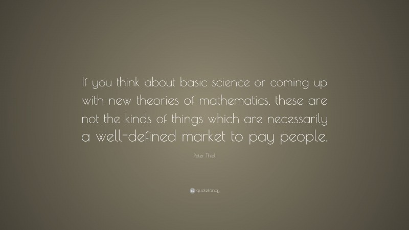 Peter Thiel Quote: “If you think about basic science or coming up with new theories of mathematics, these are not the kinds of things which are necessarily a well-defined market to pay people.”