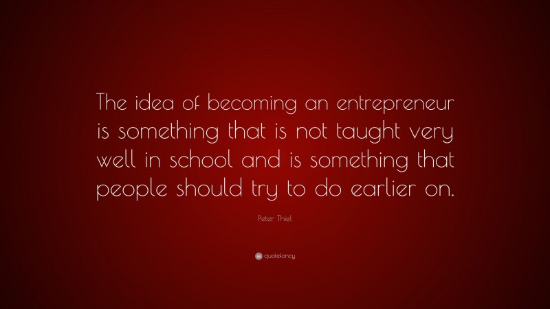 Peter Thiel Quote: “The idea of becoming an entrepreneur is something that is not taught very well in school and is something that people should try to do earlier on.”