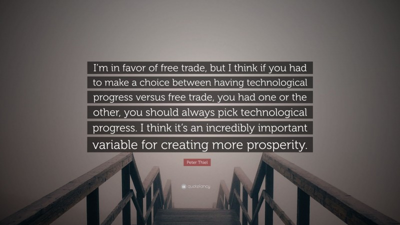 Peter Thiel Quote: “I’m in favor of free trade, but I think if you had to make a choice between having technological progress versus free trade, you had one or the other, you should always pick technological progress. I think it’s an incredibly important variable for creating more prosperity.”