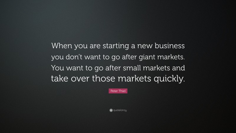 Peter Thiel Quote: “When you are starting a new business you don’t want to go after giant markets. You want to go after small markets and take over those markets quickly.”