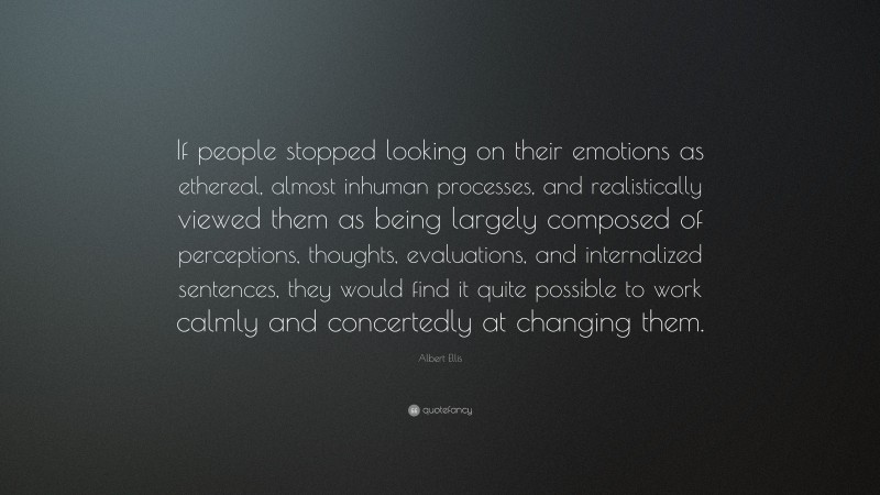 Albert Ellis Quote: “If people stopped looking on their emotions as ethereal, almost inhuman processes, and realistically viewed them as being largely composed of perceptions, thoughts, evaluations, and internalized sentences, they would find it quite possible to work calmly and concertedly at changing them.”