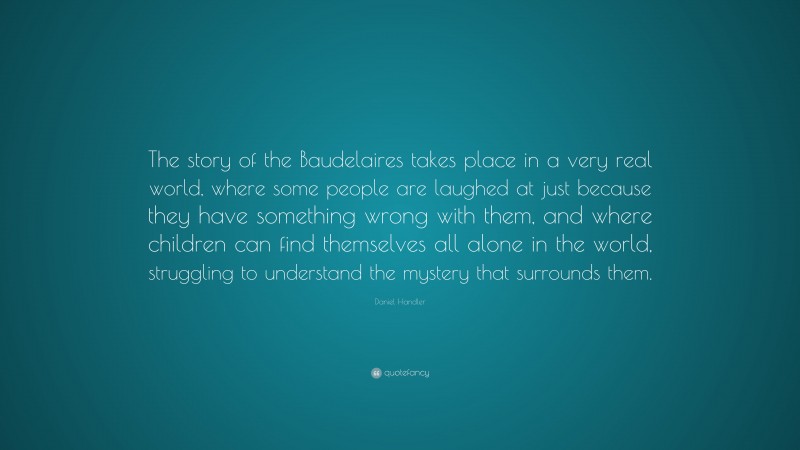 Daniel Handler Quote: “The story of the Baudelaires takes place in a very real world, where some people are laughed at just because they have something wrong with them, and where children can find themselves all alone in the world, struggling to understand the mystery that surrounds them.”