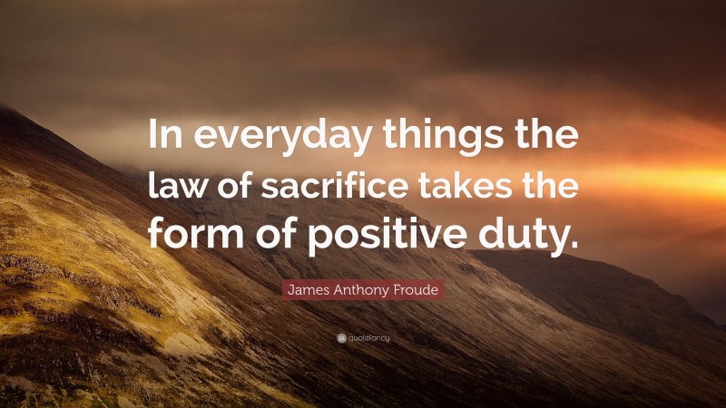 James Anthony Froude Quote: “In everyday things the law of sacrifice takes the form of positive duty.”