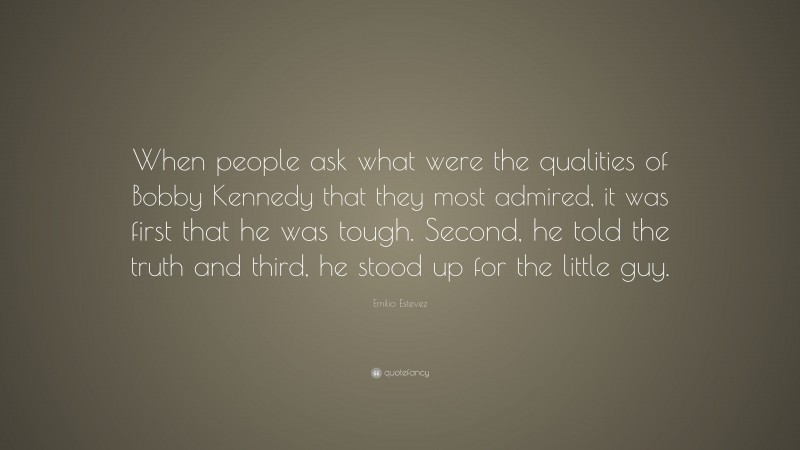 Emilio Estevez Quote: “When people ask what were the qualities of Bobby Kennedy that they most admired, it was first that he was tough. Second, he told the truth and third, he stood up for the little guy.”
