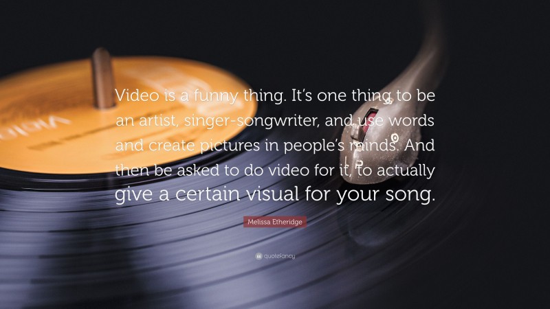 Melissa Etheridge Quote: “Video is a funny thing. It’s one thing to be an artist, singer-songwriter, and use words and create pictures in people’s minds. And then be asked to do video for it, to actually give a certain visual for your song.”