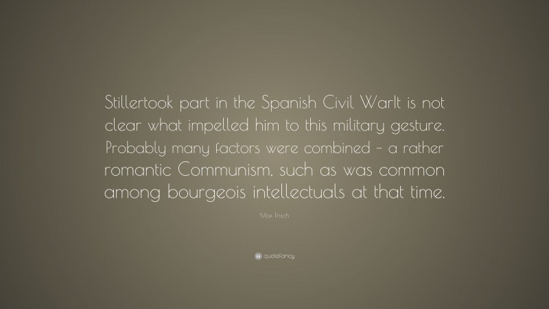 Max Frisch Quote: “Stillertook part in the Spanish Civil WarIt is not clear what impelled him to this military gesture. Probably many factors were combined – a rather romantic Communism, such as was common among bourgeois intellectuals at that time.”