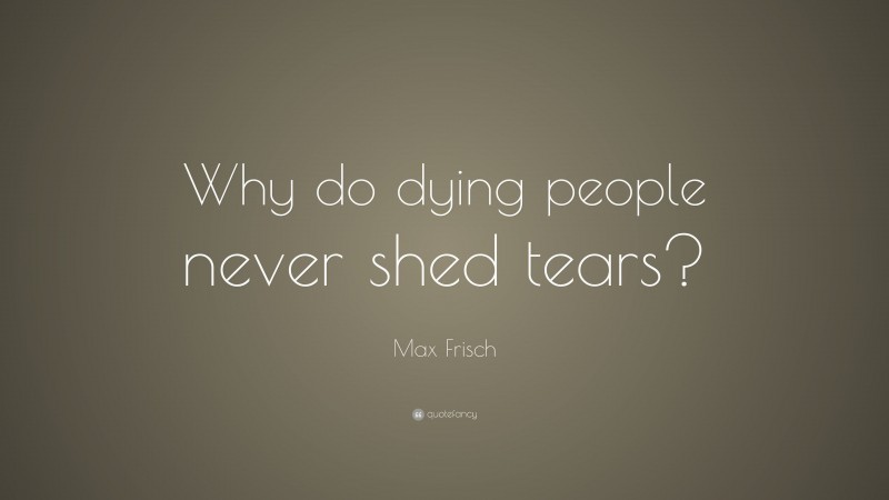 Max Frisch Quote: “Why do dying people never shed tears?”