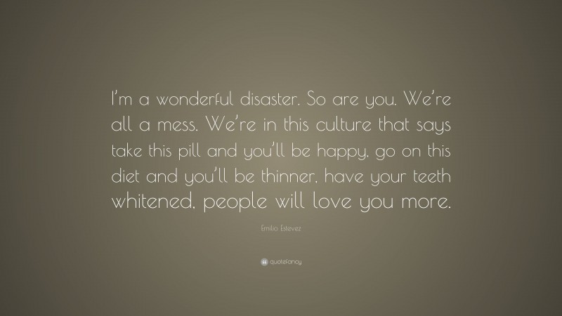 Emilio Estevez Quote: “I’m a wonderful disaster. So are you. We’re all a mess. We’re in this culture that says take this pill and you’ll be happy, go on this diet and you’ll be thinner, have your teeth whitened, people will love you more.”