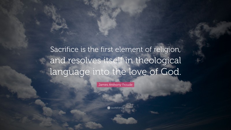 James Anthony Froude Quote: “Sacrifice is the first element of religion, and resolves itself in theological language into the love of God.”