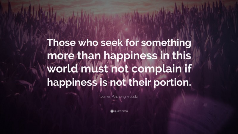 James Anthony Froude Quote: “Those who seek for something more than happiness in this world must not complain if happiness is not their portion.”