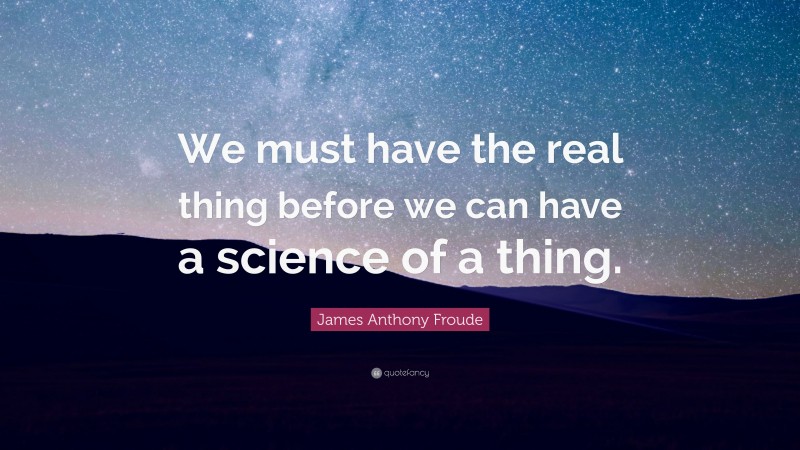 James Anthony Froude Quote: “We must have the real thing before we can have a science of a thing.”