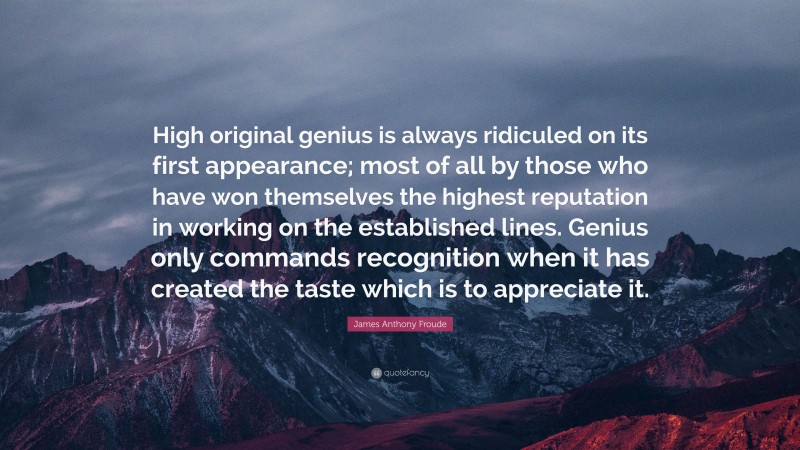 James Anthony Froude Quote: “High original genius is always ridiculed on its first appearance; most of all by those who have won themselves the highest reputation in working on the established lines. Genius only commands recognition when it has created the taste which is to appreciate it.”