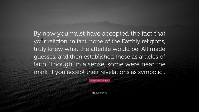 Philip José Farmer Quote: “By now you must have accepted the fact that your religion, in fact, none of the Earthly religions, truly knew what the afterlife would be. All made guesses, and then established these as articles of faith. Though, in a sense, some were near the mark, if you accept their revelations as symbolic .”