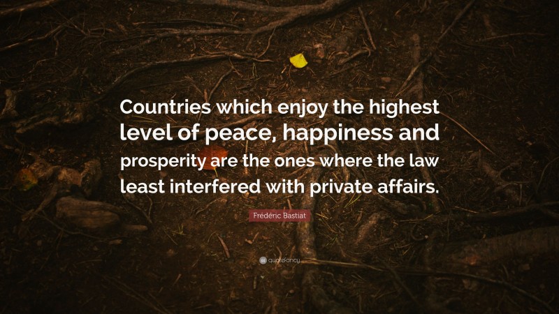 Frédéric Bastiat Quote: “Countries which enjoy the highest level of peace, happiness and prosperity are the ones where the law least interfered with private affairs.”