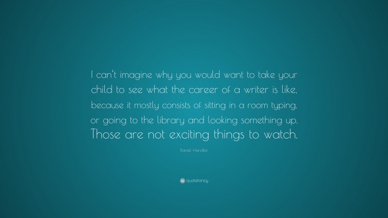 Daniel Handler Quote: “I can’t imagine why you would want to take your child to see what the career of a writer is like, because it mostly consists of sitting in a room typing, or going to the library and looking something up. Those are not exciting things to watch.”