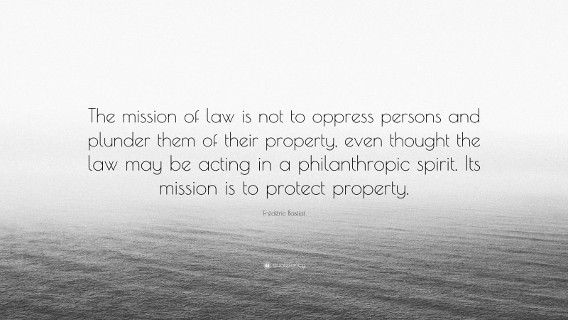 Frédéric Bastiat Quote: “The mission of law is not to oppress persons and plunder them of their property, even thought the law may be acting in a philanthropic spirit. Its mission is to protect property.”