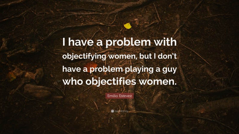 Emilio Estevez Quote: “I have a problem with objectifying women, but I don’t have a problem playing a guy who objectifies women.”