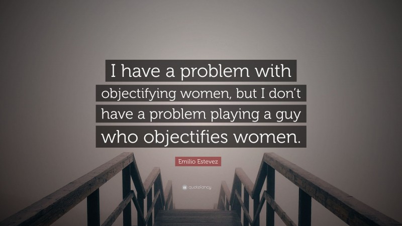 Emilio Estevez Quote: “I have a problem with objectifying women, but I don’t have a problem playing a guy who objectifies women.”