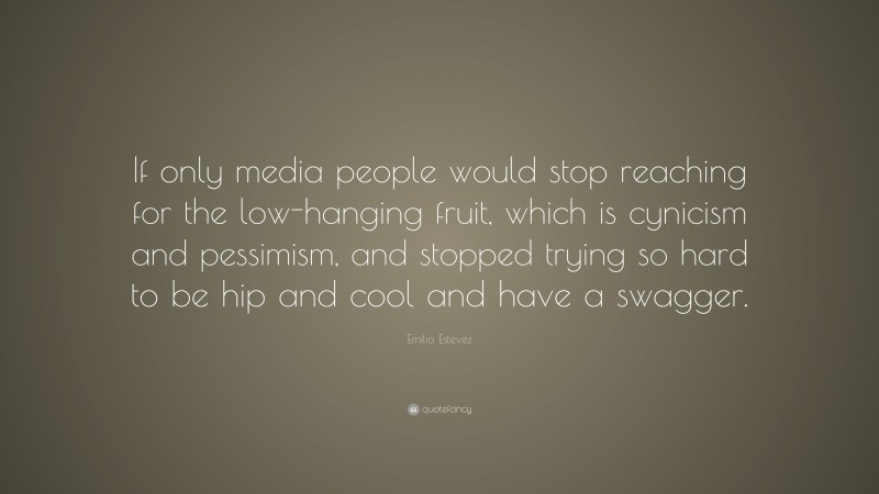 Emilio Estevez Quote: “If only media people would stop reaching for the low-hanging fruit, which is cynicism and pessimism, and stopped trying so hard to be hip and cool and have a swagger.”