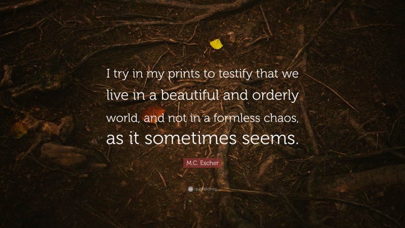 M.C. Escher Quote: “I try in my prints to testify that we live in a beautiful and orderly world, and not in a formless chaos, as it sometimes seems.”