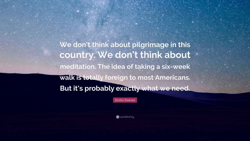 Emilio Estevez Quote: “We don’t think about pilgrimage in this country. We don’t think about meditation. The idea of taking a six-week walk is totally foreign to most Americans. But it’s probably exactly what we need.”