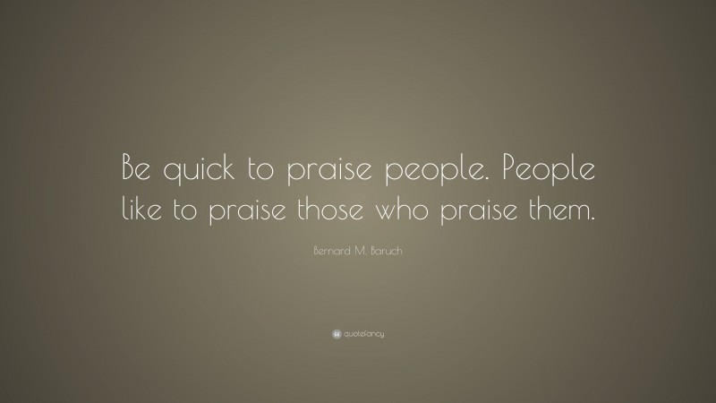 Bernard M. Baruch Quote: “Be quick to praise people. People like to praise those who praise them.”