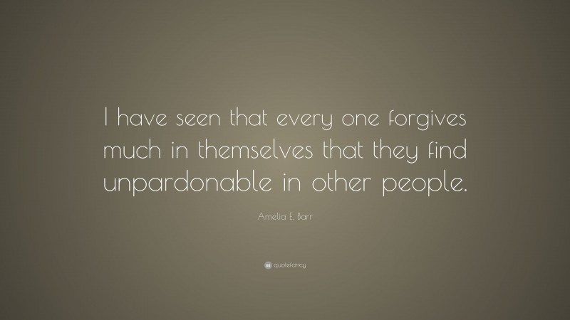 Amelia E. Barr Quote: “I have seen that every one forgives much in themselves that they find unpardonable in other people.”