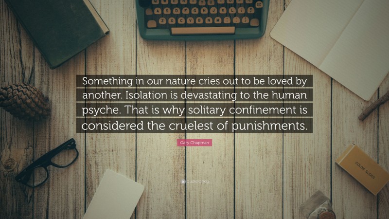 Gary Chapman Quote: “Something in our nature cries out to be loved by another. Isolation is devastating to the human psyche. That is why solitary confinement is considered the cruelest of punishments.”