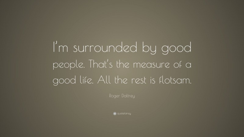 Roger Daltrey Quote: “I’m surrounded by good people. That’s the measure of a good life. All the rest is flotsam.”