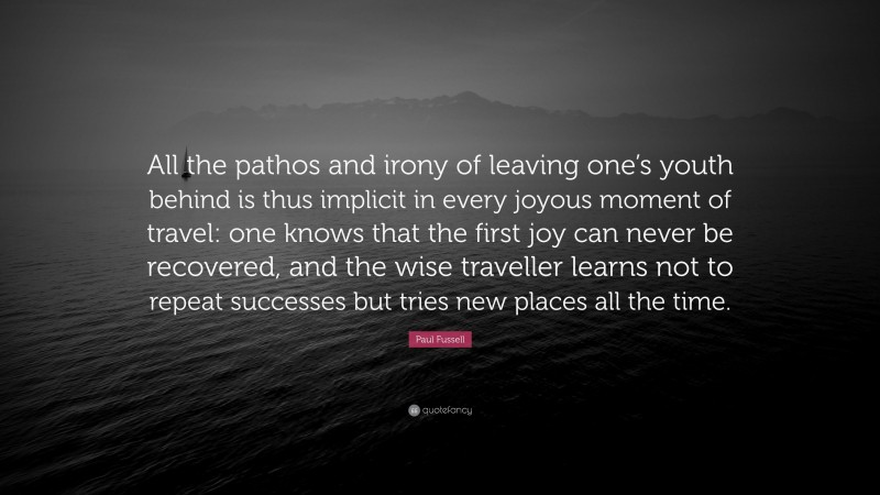 Paul Fussell Quote: “All the pathos and irony of leaving one’s youth behind is thus implicit in every joyous moment of travel: one knows that the first joy can never be recovered, and the wise traveller learns not to repeat successes but tries new places all the time.”