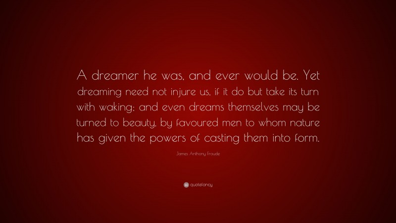 James Anthony Froude Quote: “A dreamer he was, and ever would be. Yet dreaming need not injure us, if it do but take its turn with waking; and even dreams themselves may be turned to beauty, by favoured men to whom nature has given the powers of casting them into form.”