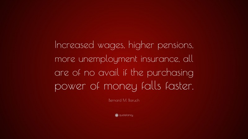 Bernard M. Baruch Quote: “Increased wages, higher pensions, more unemployment insurance, all are of no avail if the purchasing power of money falls faster.”
