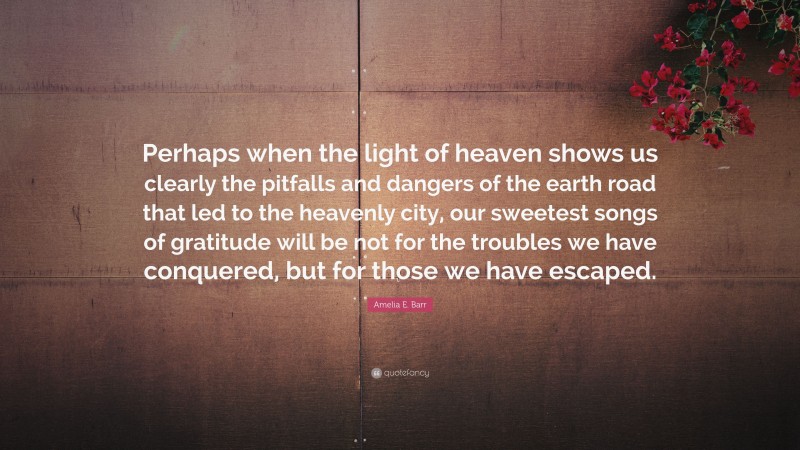 Amelia E. Barr Quote: “Perhaps when the light of heaven shows us clearly the pitfalls and dangers of the earth road that led to the heavenly city, our sweetest songs of gratitude will be not for the troubles we have conquered, but for those we have escaped.”