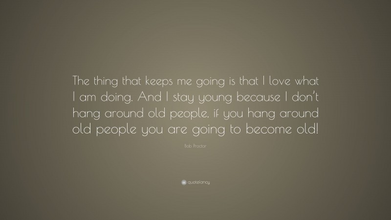 Bob Proctor Quote: “The thing that keeps me going is that I love what I am doing. And I stay young because I don’t hang around old people, if you hang around old people you are going to become old!”